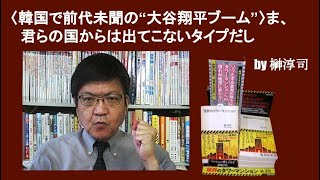 〈韓国で前代未聞の“大谷翔平ブーム”〉ま、君らの国からは出てこないタイプだし　by榊淳司