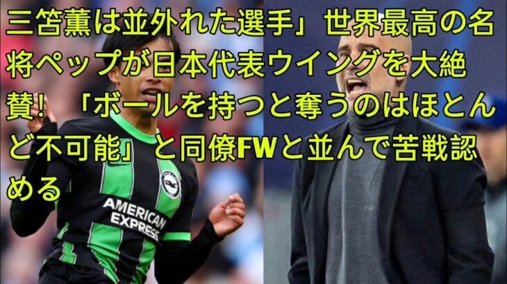 三笘薫は並外れた選手」世界最高の名将ペップが日本代表ウイングを大絶賛！「ボールを持つと奪うのはほとんど不可能」と同僚FWと並んで苦戦認める